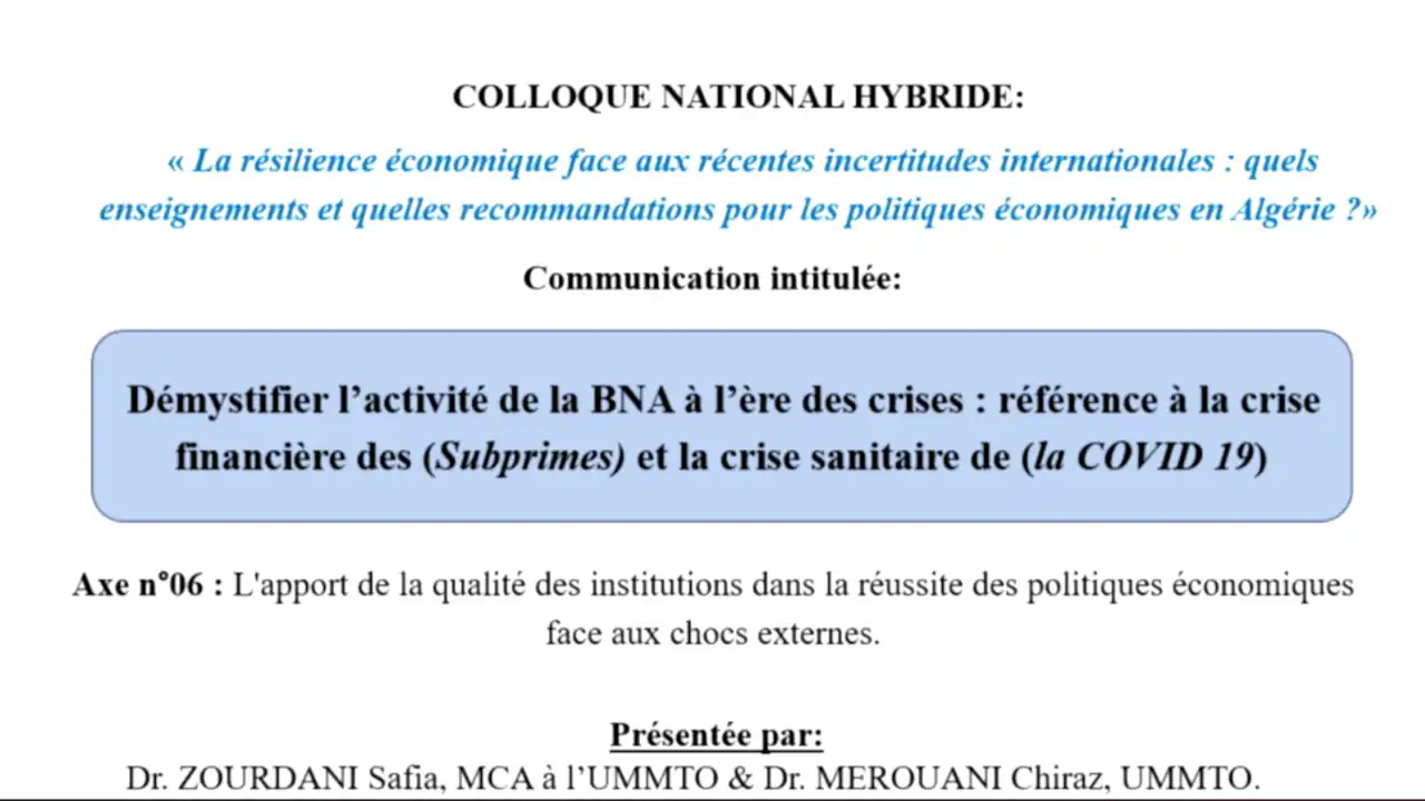 Colloque national intitulé: La résilience économique face aux récentes incertitudes internationales : quels enseignements et quelles recommandations pour les politiques économiques en Algérie organisé par la faculté des Sciences économiques, sciences commerciales et des sciences de gestion. Date : le 01 et 02 octobre 2024 Dr Zourdani safia, MCA à l’UMMTO, titre : « Démystifier l’activité de la BNA à l’ère des crises : référence à la crise financière des (Subprimes) et la crise sanitaire de ( la covid19) »