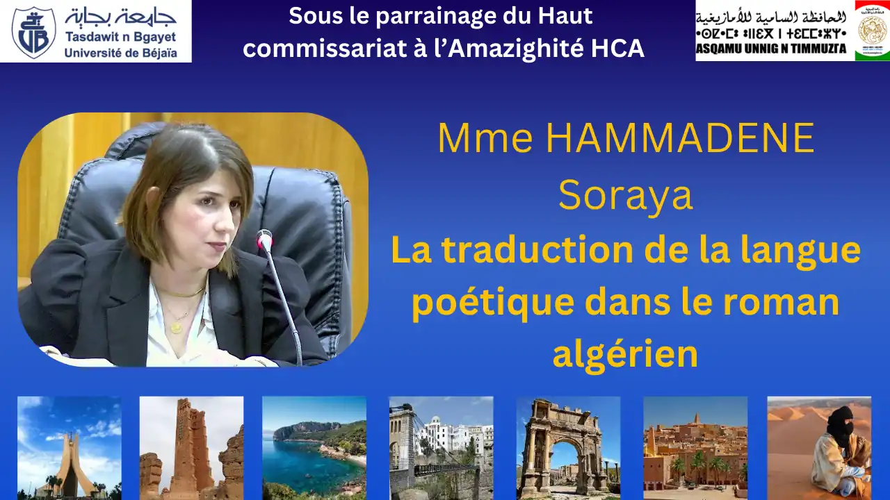 ommunication présentée par Mme HAMMADENE Soraya, université de Bejaia Titre: La traduction de la langue poétique dans le roman algérien Colloque national intitulé: la traduction dans le contexte linguistique algérien, organisé par la faculté des lettres et des langues sous le haut parrainage du Haut Commissariat à l'Amazighité HCA Département de Traduction et d'Interprétariat en collaboration avec les laboratoires de Recherche de la Faculté Université A.MIRA de Béjaia, campus Aboudaou, auditorium 500 places. Date: dimanche 10 novembre 2024