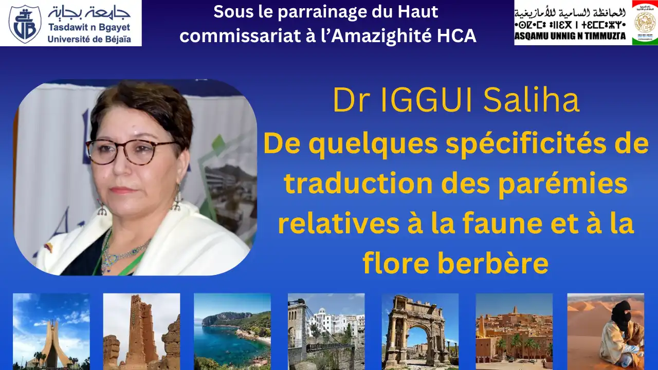 Communication présentée par Dr IGGUI Saliha, université de Bejaia Titre: De quelques spécificités de traduction des parémies relatives à la faune et à la flore berbère Colloque national intitulé: la traduction dans le contexte linguistique algérien, organisé par la faculté des lettres et des langues sous le haut parrainage du Haut Commissariat à l'Amazighité HCA Département de Traduction et d'Interprétariat en collaboration avec les laboratoires de Recherche de la Faculté Université A.MIRA de Béjaia, campus Aboudaou, auditorium 500 places. Date: dimanche 10 novembre 2024